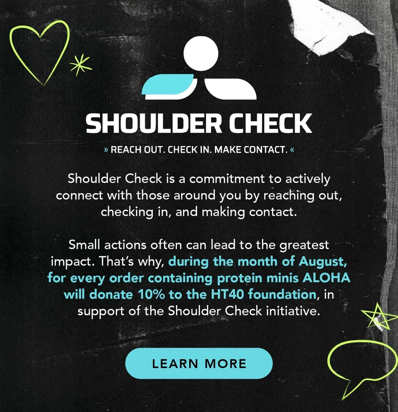 Shoulder Check is a commitment to actively connect with those around you by reaching out, checking in, and making contact. Small actions often can lead to the greatest impact. That's why, during the month of August, for every order containing protein minis, ALOHA will donate 10% to the HT40 foundation, in support of the Shoulder Check initiative. Click to learn more