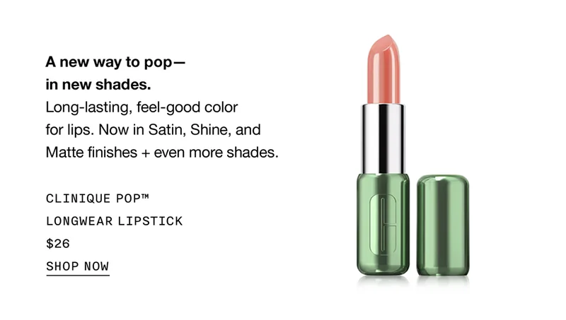 A new way to pop-in new shades. Long-lasting, feel-good color for lips. Now in Satin, Shine, and Matte finishes + even more shades. CLINIQUE POP™ LONGWEAR LIPSTICK $26 | SHOP NOW