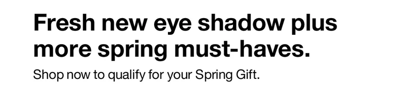 Fresh new eye shadow plus more spring must-haves. Shop now to qualify  for your Spring Gift.