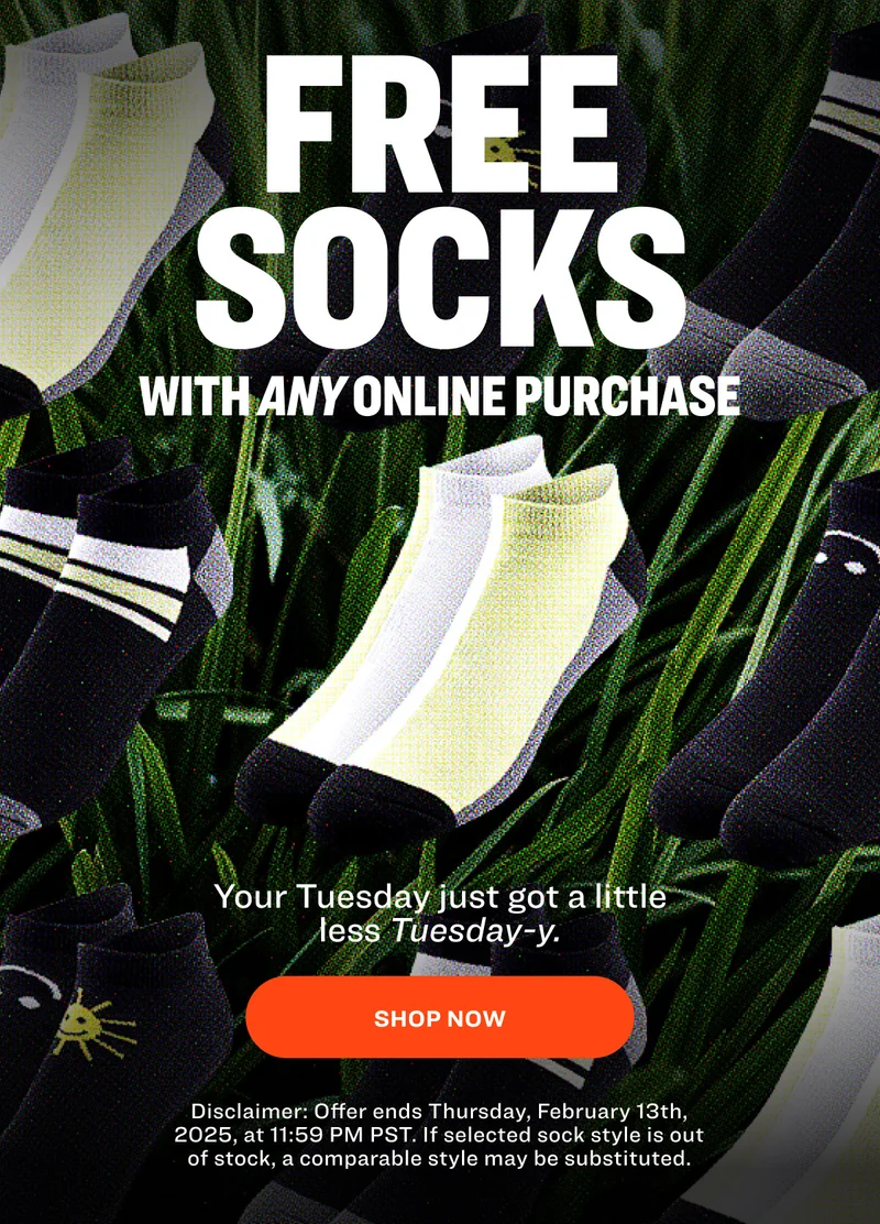 free SOCKS with any online purchase Your Tuesday just got a little less Tuesday-y. SHOP NOW Disclaimer: Offer ends Thursday, February 13th, 2025, at 11:59 PM PST. If selected sock style is out of stock, a comparable style may be substituted.