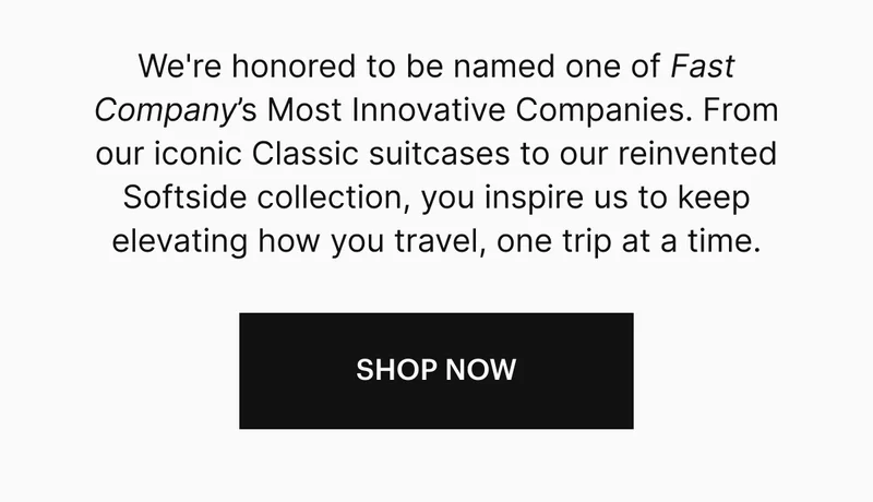 We're honored to be named one of Fast Company’s Most Innovative Companies—driven by the way you move. From our iconic Classic suitcases to our reinvented Softside collection, you inspire us to keep elevating how you travel, one trip at a time.