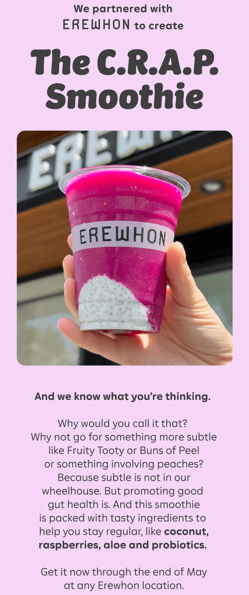 We partnered with EREWHON to create The C.R.A.P. Smoothie  And we know what you’re thinking. Why would you call it that? Why not go for something more subtle like Fruity Tooty or Buns of Peel or something involving peaches? Because subtle is not in our wheelhouse. But promoting good gut health is. And this smoothie is packed with tasty ingredients to help you stay regular, like coconut, raspberries, aloe and probiotics.  Get it now through the end of May at any Erewhon location.