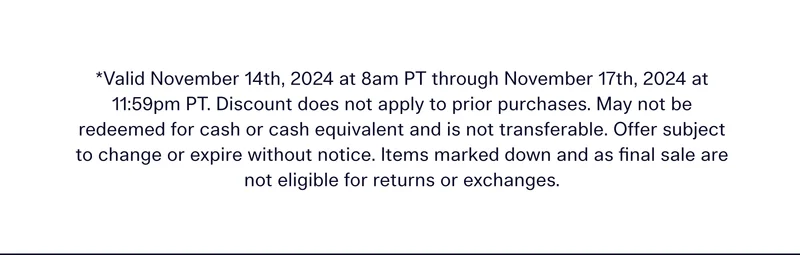*Valid November 14th, 2024 at 8am PT through November 17th, 2024 at 11:59pm PT. Discount does not apply to prior purchases. May not be redeemed for cash or cash equivalent and is not transferable. Offer subject to change or expire without notice. Items marked down and as final sale are not eligible for returns or exchanges.