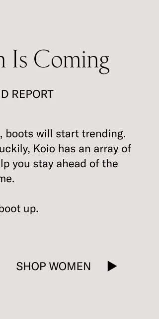 Boot Season Is Coming. Our Trend Report. As the temperature drops, boots will start trending. This happens every year. Luckily, Koio has an array of handcrafted boots to help you stay ahead of the game. Time to boot up. Shop Women