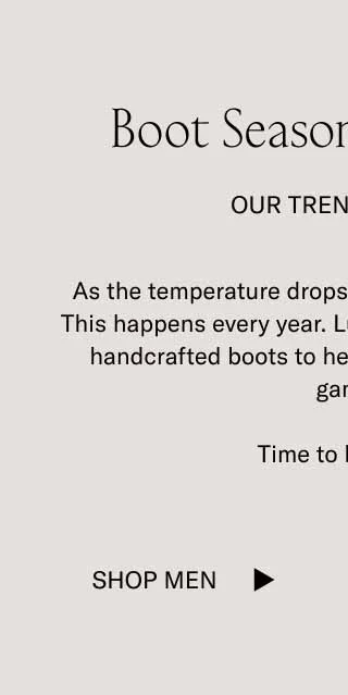Boot Season Is Coming. Our Trend Report. As the temperature drops, boots will start trending. This happens every year. Luckily, Koio has an array of handcrafted boots to help you stay ahead of the game. Time to boot up. Shop Men