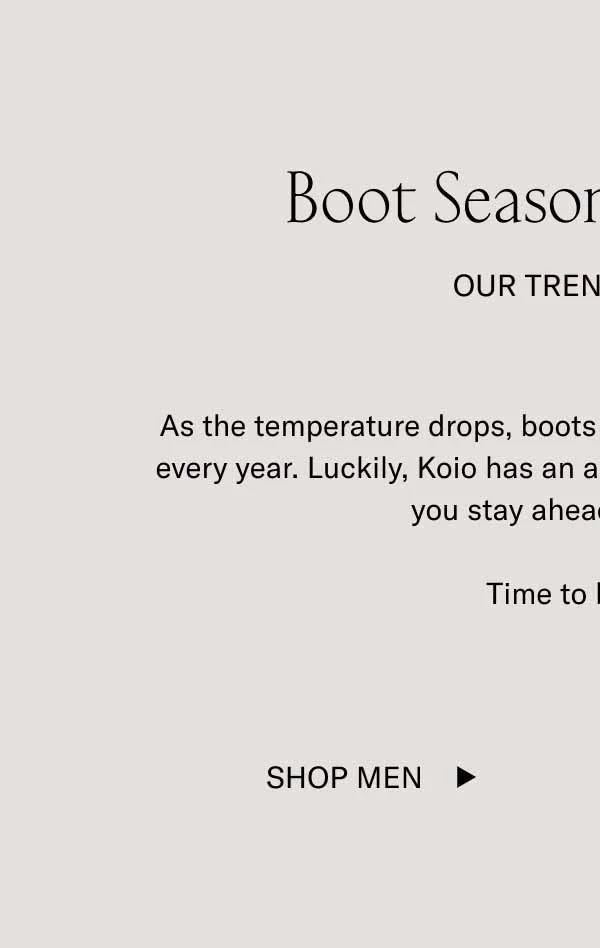 Boot Season Is Coming. Our Trend Report. As the temperature drops, boots will start trending. This happens every year. Luckily, Koio has an array of handcrafted boots to help you stay ahead of the game. Time to boot up. Shop Men