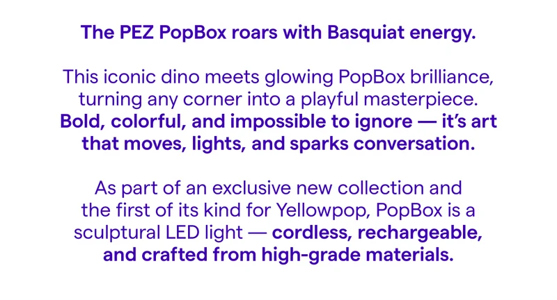 The PEZ PopBox roars with Basquiat energy. This iconic dino meets glowing PopBox brilliance, turning any corner into a playful masterpiece. Bold, colorful, and impossible to ignore - it's art that moves, lights, and sparks conversation. As part of an exclusive new collection and the first of its kind for Yellowpop, PopBox is a sculptural LED light cordless, rechargeable, and crafted from high-grade materials.