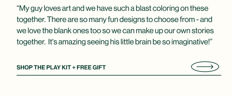 “My guy loves art and we have such a blast coloring on these together. There are so many fun designs to choose from - and we love the blank ones too so we can make up our own stories together.  It's amazing seeing his little brain be so imaginative!” Shop THE Play KIT + FREE GIFT