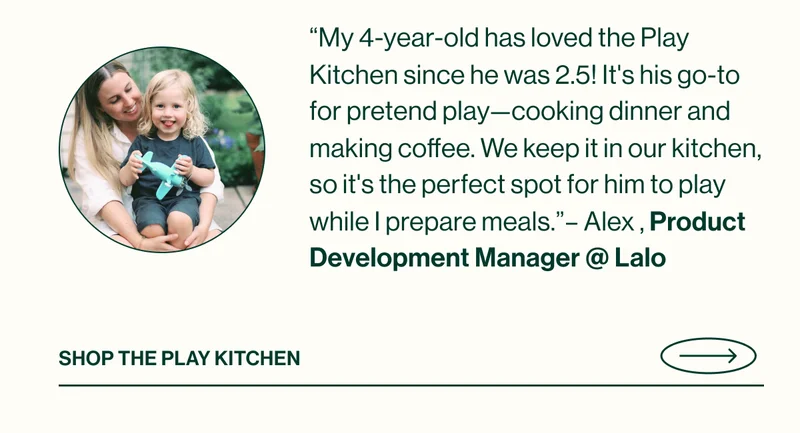 “My 4-year-old has loved the Play Kitchen since he was 2.5! It's his go-to for pretend play—cooking dinner and making coffee. We keep it in our kitchen, so it's the perfect spot for him to play while I prepare meals.”– Alex , Product Development Manager @ Lalo  Shop The Play Kitchen