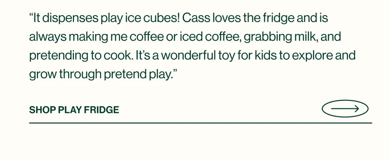 “It dispenses play ice cubes! Cass loves the fridge and is always making me coffee or iced coffee, grabbing milk, and pretending to cook. It’s a wonderful toy for kids to explore and grow through pretend play.” - SHOP PLAY FRIDGE