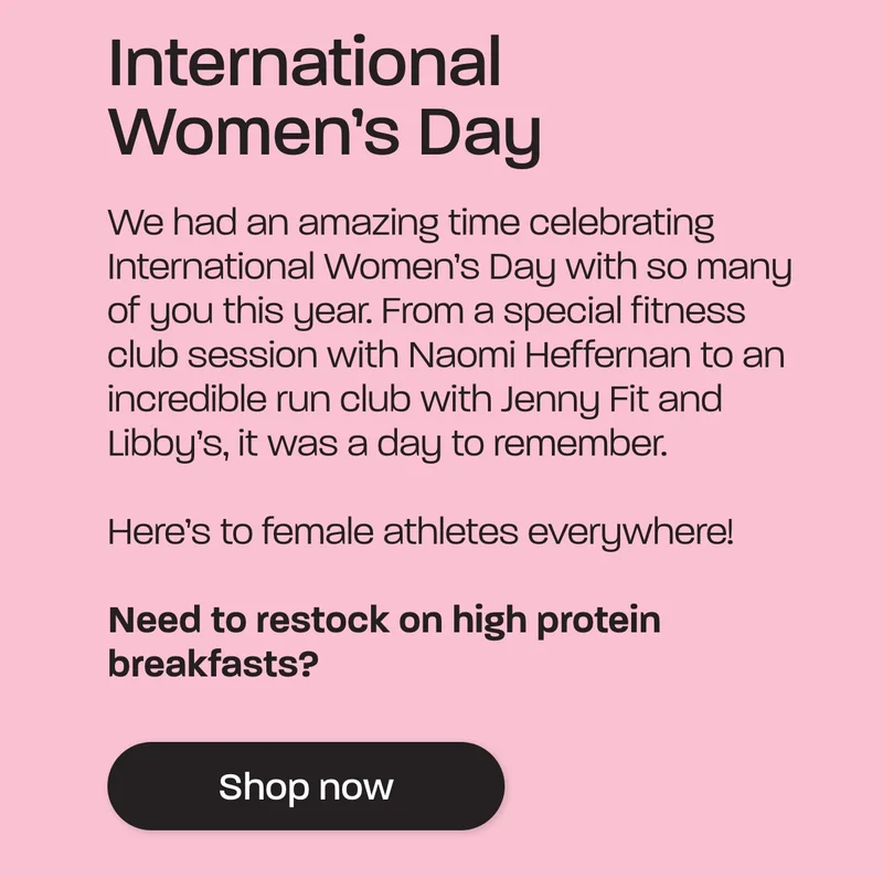 International Women's Day. We had an amazing time celebrating International Women’s Day with so many of you this year. From a special fitness club session with Naomi Heffernan to an incredible run club with Jenny Fit and Libby’s, it was a day to remember.  Here’s to female athletes everywhere!