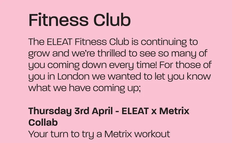 The ELEAT Fitness Club is continuing to grow and we’re thrilled to see so many of you coming down every time! For those of you in London we wanted to let you know what we have coming up; Thursday 3rd April - ELEAT x Metrix Collab. our turn to try a Metrix workout