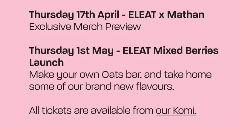 Thursday 17th April - ELEAT x Mathan. Exclusive Merch Preview. Thursday 1st May - ELEAT Mixed Berries Launch. Make your own Oats bar, and take home some of our brand new flavours. All tickets are available from our Komi.