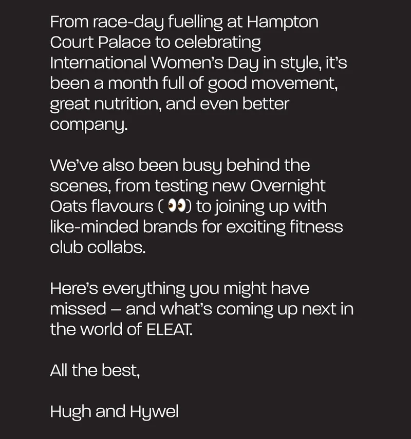 From race-day fuelling at Hampton Court Palace to celebrating International Women’s Day in style, it’s been a month full of good movement, great nutrition, and even better company.  We’ve also been busy behind the scenes, from testing new Overnight Oats flavours ( 👀) to joining up with like-minded brands for exciting fitness club collabs.   Here’s everything you might have missed – and what’s coming up next in the world of ELEAT.  All the best,  Hugh and Hywel