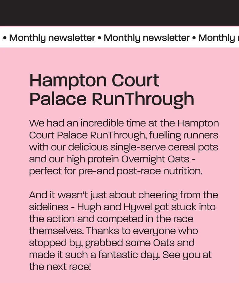Hampton Court Palace RunThrough. We had an incredible time at the Hampton Court Palace RunThrough, fuelling runners with our delicious single-serve cereal pots and our high protein Overnight Oats - perfect for pre-and post-race nutrition.  And it wasn’t just about cheering from the sidelines - Hugh and Hywel got stuck into the action and competed in the race themselves. Thanks to everyone who stopped by, grabbed some Oats and made it such a fantastic day. See you at the next race!