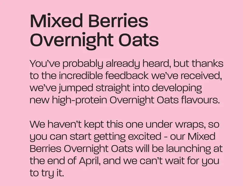 Mixed Berries Overnight Oats. You’ve probably already heard, but thanks to the incredible feedback we’ve received, we’ve jumped straight into developing new high-protein Overnight Oats flavours.  We haven’t kept this one under wraps, so you can start getting excited - our Mixed Berries Overnight Oats will be launching at the end of April, and we can’t wait for you to try it.