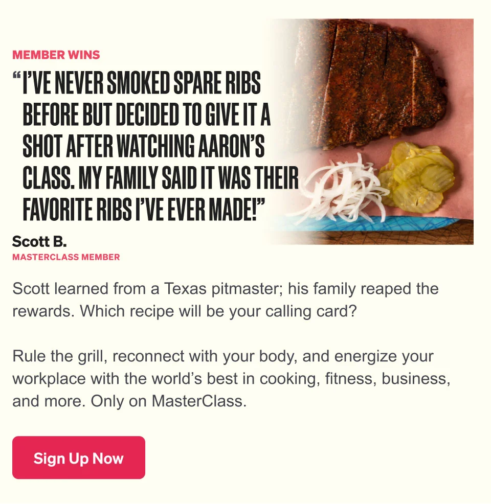 Scott learned from a Texas pitmaster; his family reaped the rewards. Which recipe will be your calling card? Rule the grill, reconnect with your body, and energize your workplace with the world’s best in cooking, fitness, business, and more. Only on MasterClass.