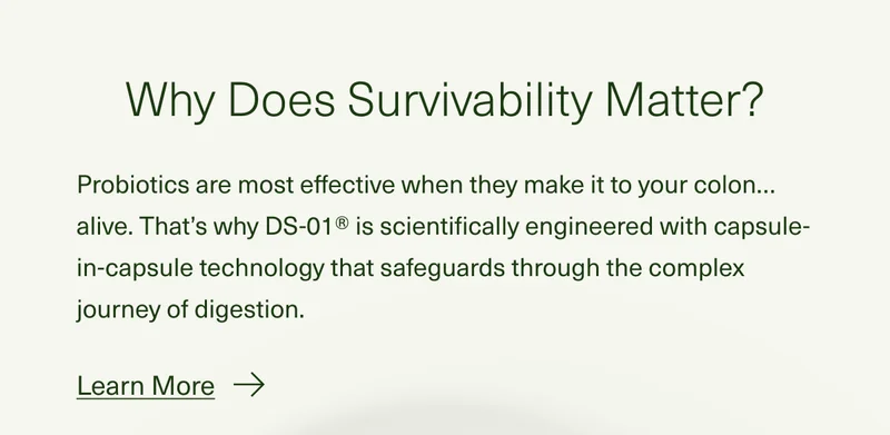 Why Does Survivability Matter? Probiotics are most effective when they make it to your colon…alive. That’s why DS-01® is scientifically engineered with capsule-in-capsule technology that safeguards through the complex journey of digestion. Learn More