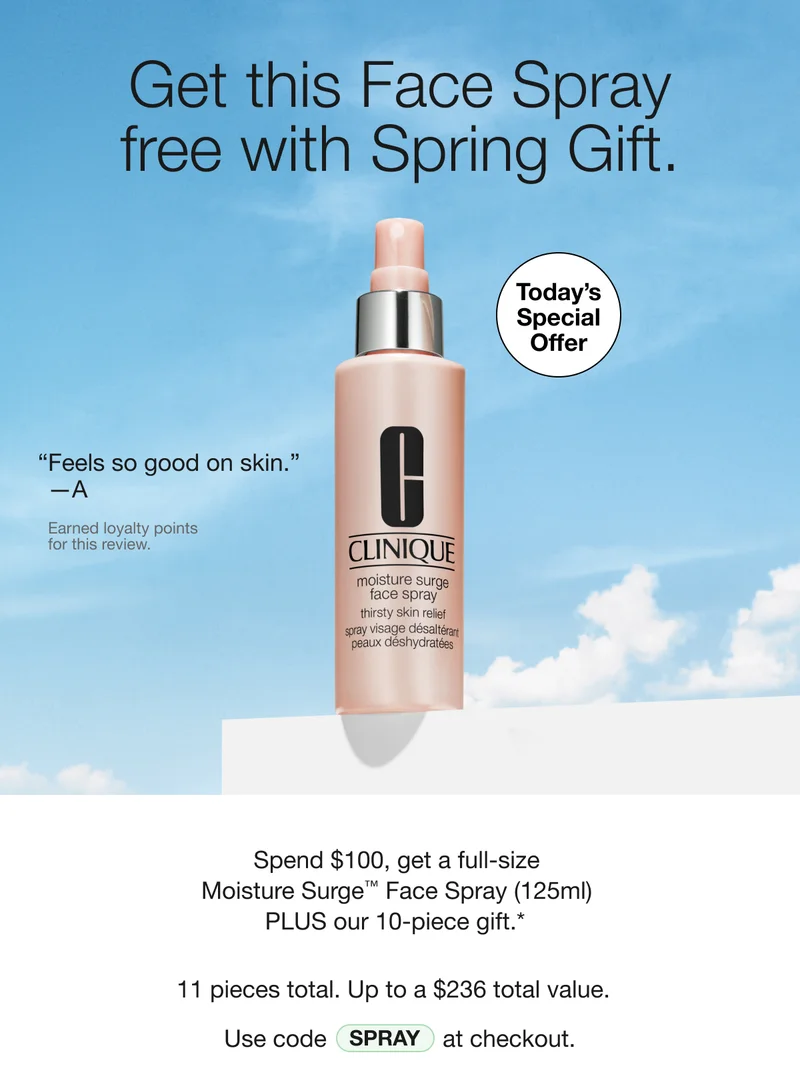 Get this Face Spray free with Spring Gift. Today's Special Offer Feels so good on skin. -A Earned loyalty points for this review. Spend $100, get a full-size Moisture Surge™ Face Spray (125ml) PLUS our 10-piece gift.* 11 pieces total. Up to a $236 total value. Use code SPRAY at checkout.