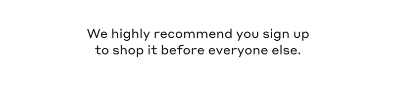 We highly recommend you sign up to shop it before everyone else.