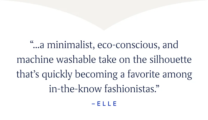 “...a minimalist, eco-conscious, and machine washable take on the silhouette that’s quickly becoming a favorite among in-the-know fashionistas.” - Elle