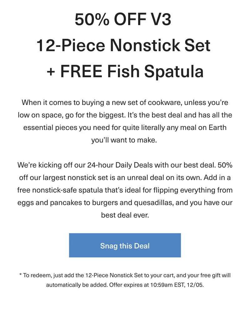 50% OFF V3 12-Piece Nonstick Set + FREE Fish Spatula - When it comes to buying a new set of cookware, unless you’re low on space, go for the biggest. It’s the best deal and has all the essential pieces you need for quite literally any meal on Earth you’ll want to make.  We’re kicking off our 24-hour Daily Deals with our best deal. 50% off our largest nonstick set is an unreal deal on its own. Add in a free nonstick-safe spatula that’s ideal for flipping everything from eggs and pancakes to burgers and quesadillas, and you have our best deal ever. * To redeem, just add the 12-Piece Nonstick Set to your cart, and your free gift will automatically be added. Offer expires at 10:59am EST, 12/05. Snag this Deal