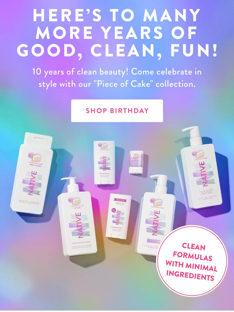 HERE'S TO MANY MORE YEARS OF GOOD, CLEAN, FUN! 10 years of clean beauty! Come celebrate in style with our Piece of Cake collection. | SHOP BIRTHDAY | CLEAN FORMULAS WITH MINIMAL INGREDIENTS