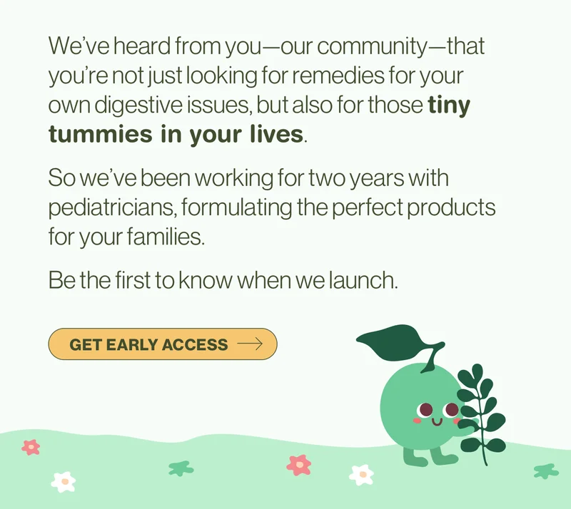 We’ve heard from you—our community—that you’re not just looking for remedies for your own digestive issues, but also for those tiny tummies in your lives.  So we’ve been working for two years with pediatricians, formulating the perfect products for your families.  Be the first to know when we launch. Get early access.