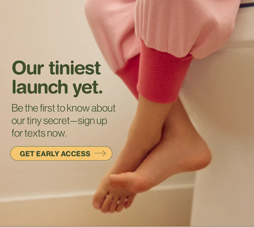 Our tiniest launch yet. Be the first to know about our tiny secret—sign up for texts now. Get early access.