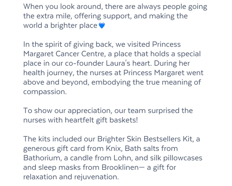 When you look around, there are always people going the extra mile, offering support, and making the world a brighter place   In the spirit of giving back, we visited Princess Margaret Cancer Centre, a place that holds a special place in our co-founder Laura's heart. During her health journey, the nurses at Princess Margaret went above and beyond, embodying the true meaning of compassion.  To show our appreciation, our team surprised the nurses with heartfelt gift baskets!  The kits included our Brighter Skin Bestsellers Kit, a generous gift card from Knix, Bath salts from Bathorium, a candle from Lohn, and silk pillowcases and sleep masks from Brooklinen— a gift for relaxation and rejuvenation.  Looking for a cozy read? Dive into the full story here: