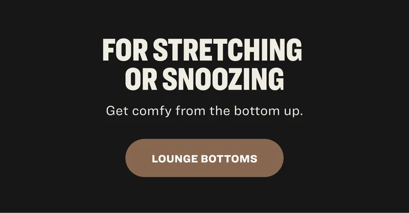 For Stretching  or Snoozing Get comfy from the bottom up.  LOUNGE BOTTOMS