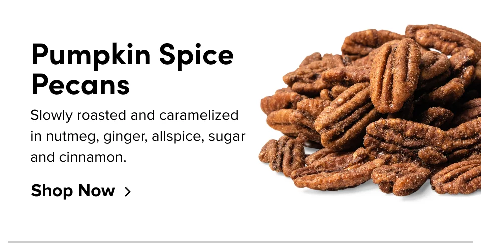 Pumpkin Spice Pecans Slowly roasted and caramelized in nutmeg, ginger, allspice, sugar and cinnamon. Shop Now