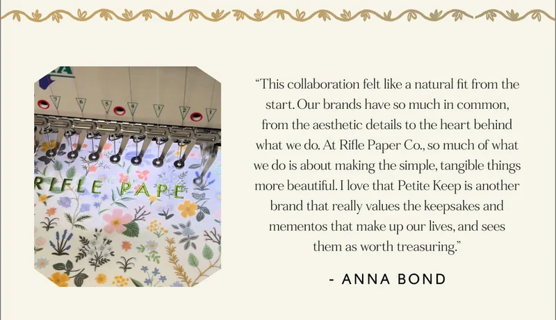 “This collaboration felt like a natural fit from the start. Our brands have so much in common, from the aesthetic details to the heart behind what we do. At Rifle Paper Co., so much of what we do is about making the simple, tangible things more beautiful. I love that Petite Keep is another brand that really values the keepsakes and mementos that make up our lives, and sees them as worth treasuring.”