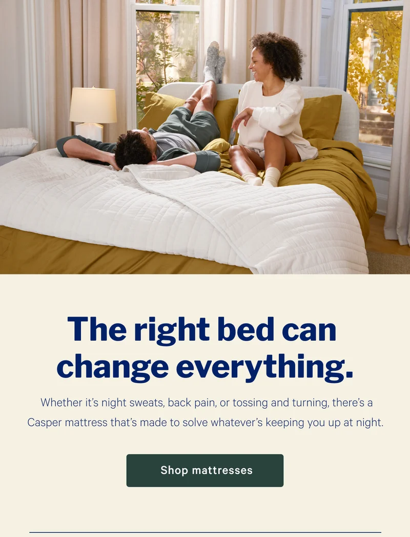 The right bed can change everything. >> Whether it’s night sweats, back pain, or tossing and turning, there’s a Casper mattress that’s made to solve whatever’s keeping you up at night. >> Shop mattresses >>