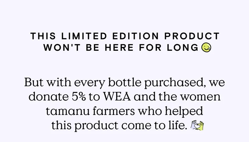 The limited edition product won't be here for long. But with every bottle purchased, we donate 5% to WEA and the women tamanu farmers who helped this product come to life.