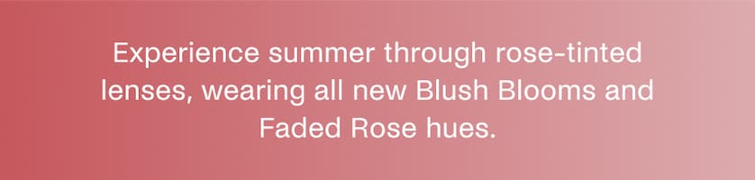Experience summer through rose-tinted lenses, wearing all new Blush Blooms and Faded Rose hues.
