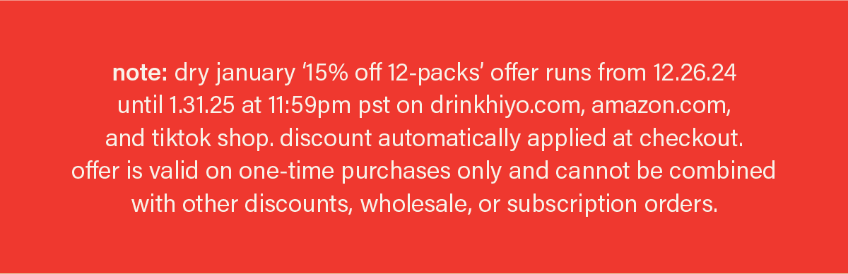 note: dry january ‘15% off 12-packs’ offer runs from 12.26.24  until 1.31.25 at 11:59pm pst on drinkhiyo.com, amazon.com, and tiktok shop. discount automatically applied at checkout.  offer is valid on one-time purchases only and cannot be combined with other discounts, wholesale, or subscription orders.