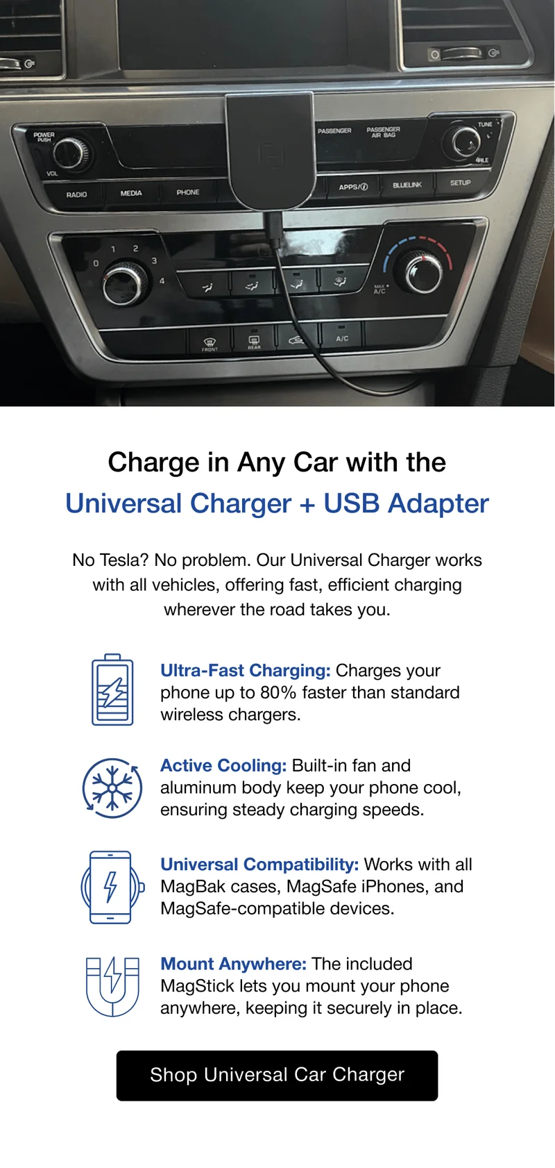 Charge in Any Car with the Universal Charger + USB Adapter No Tesla? No problem. Our Universal Charger works with all vehicles, offering fast, efficient charging wherever the road takes you. Ultra-Fast Charging: Charges your phone up to 80% faster than standard wireless chargers. Active Cooling: Built-in fan and aluminum body keep your phone cool, ensuring steady charging speeds. Universal Compatibility: Works with all MagBak cases, MagSafe iPhones, and MagSafe-compatible devices. Mount Anywhere: The included MagStick lets you mount your phone anywhere, keeping it securely in place.