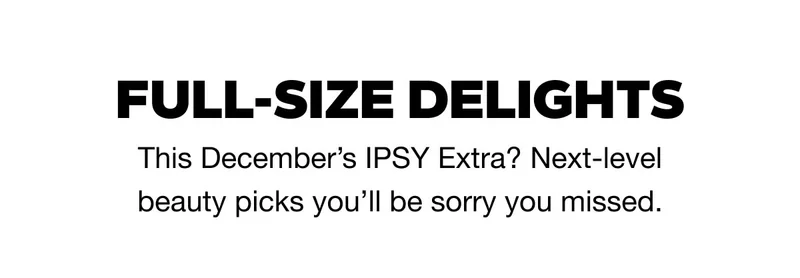 FULL-SIZE DELIGHTS - This December’s IPSY Extra? Next-level beauty picks you’ll be sorry you missed.