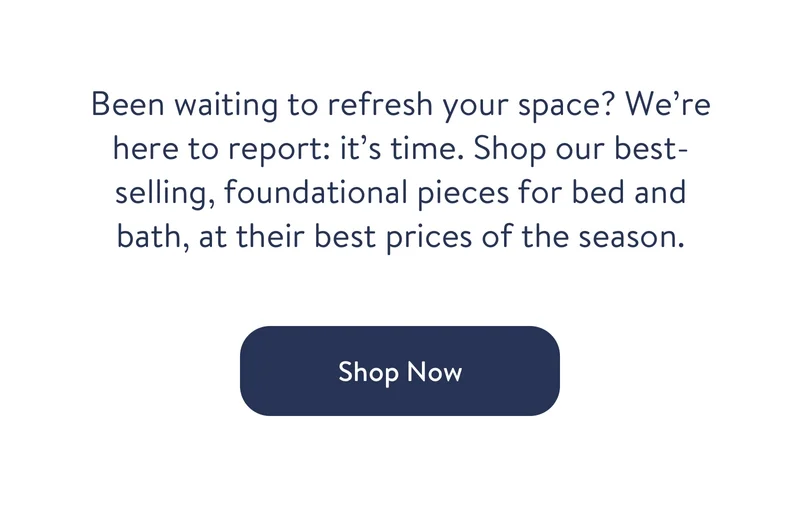 Been waiting to refresh your space? We’re here to report: it’s time. Shop our best-selling, foundational pieces for bed and bath, at their best prices of the season. Shop now