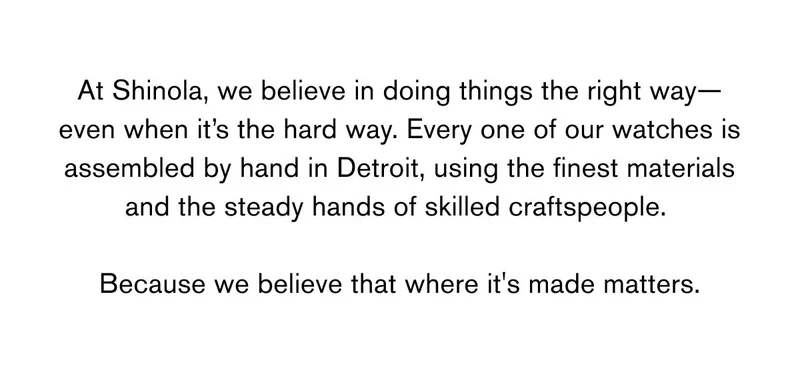 At Shinola, we believe in doing things the right way—even when it’s the hard way. Every one of our watches is assembled by hand in Detroit, using the finest materials and the steady hands of skilled craftspeople. Because we believe that where it's made matters.