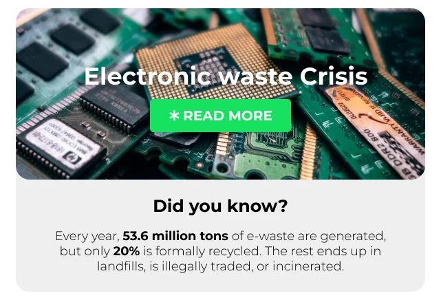 Did You Know? Every year, 53.6 million tons of electronic waste are generated. Shockingly, only 20% is formally recycled. The rest ends up in landfills, illegally traded, or incinerated.* [READ MORE]