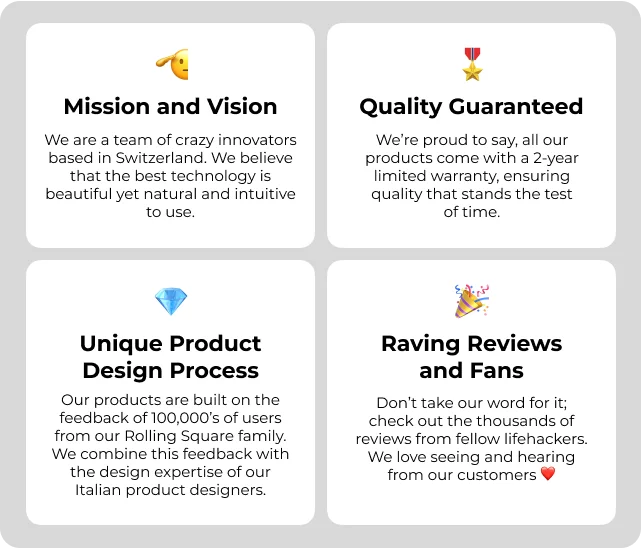 Mission and Vision We are a team of crazy innovators based in Switzerland🇨🇭We believe that the best technology is beautiful yet natural and intuitive to use. —- Unique Product Design Process Our products are built on the feedback of 100,000’s of users from our Rolling Square family. We combine this feedback with the design expertise of our Italian product designers. —-- Quality Guaranteed We’re proud to say, all our products come with a 2-year limited warranty, ensuring quality that stands the test of time. —- Raving Reviews and Fans Don’t take our word for it; check out the thousands of reviews from fellow lifehackers. We love seeing and hearing from our customers ❤️