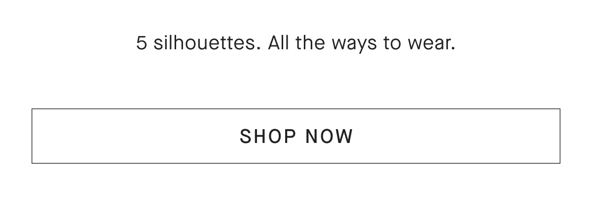 5 silhouettes. All the ways to wear. [SHOP NOW]