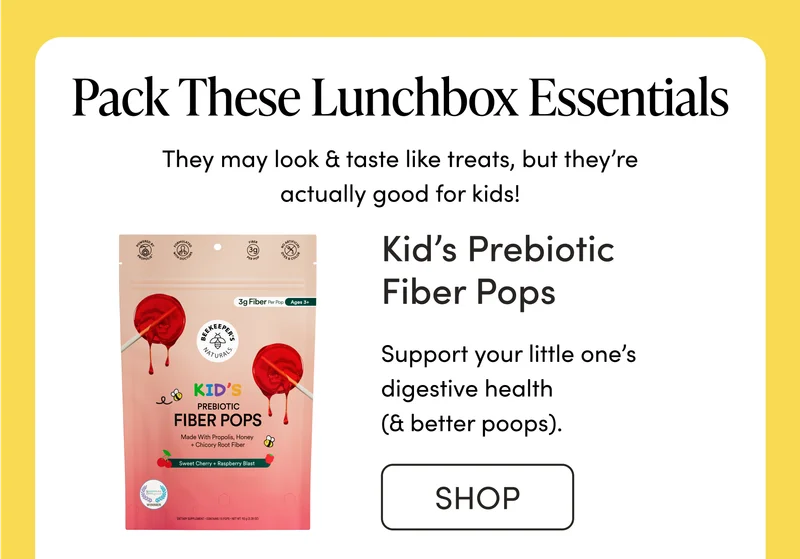 Pack These Lunchbox Essentials              They may look & taste like treats, but they’re actually good for kids!  Kid’s Prebiotic Fiber Pops    Support your little one’s digestive health (& better poops) with a lunchtime pop