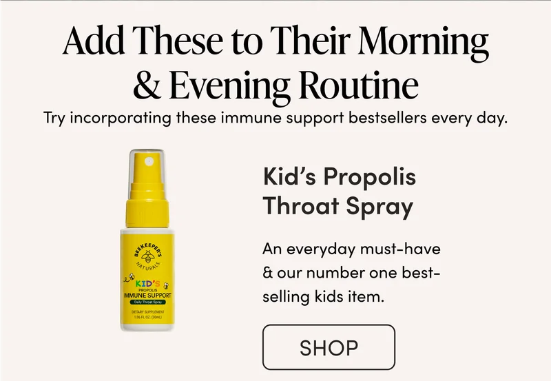 Add These to Their Morning & Evening Routine              Try incorporating these immune support bestsellers every day.       Kid’s Propolis Throat Spray   An everyday must have & our number one best selling kids item.