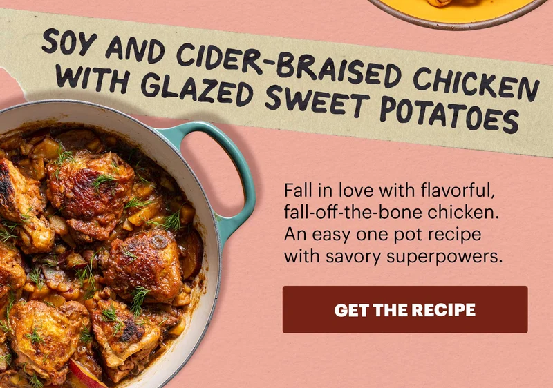 SOY AND CIDER-BRAISED CHICKEN WITH GLAZED SWEET POTATOES. Fall in love with flavorful, fall-off-the-bone chicken. An easy on pot recipe with savory superpowers. GET THE RECIPE.