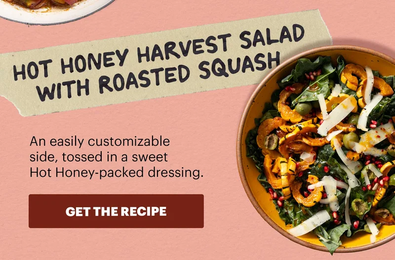 HOT HONEY HARVEST SALAD WITH ROASTED SQUASH. An easily customizable side, tossed in a sweet Hot Honey-packed dressing. GET THE RECIPE.