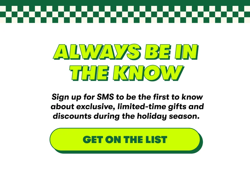 Always be in the know. Sign up for SMS to be the first to know about exclusive, limited-time gifts and discounts during the holiday season.  [GET ON THE LIST]