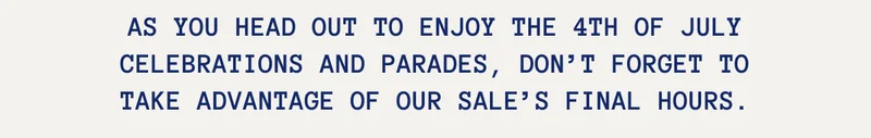 As you head out to enjoy the 4th of July celebrations and parades, don’t forget to take advantage of our sale’s final hours.